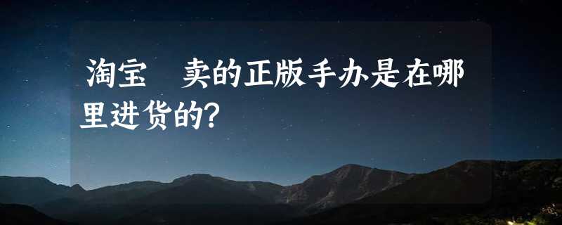 淘宝丄卖的正版手办是在哪里进货的?