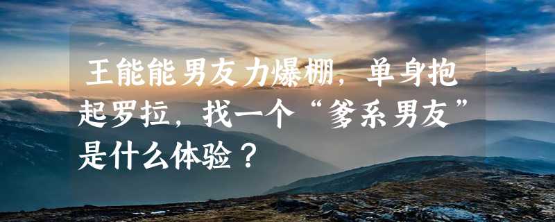 王能能男友力爆棚，单身抱起罗拉，找一个“爹系男友”是什么体验？