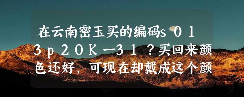 在云南密玉买的编码s013p2OK一31？买回来颜色还好，可现在却戴成这个颜色了是买假了吗？