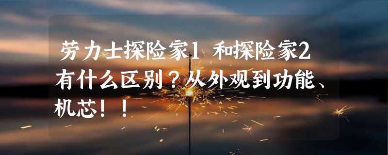 劳力士探险家1和探险家2有什么区别？从外观到功能、机芯！！