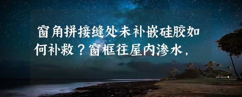 窗角拼接缝处未补嵌硅胶如何补救？窗框往屋内渗水，