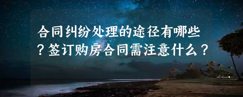 合同纠纷处理的途径有哪些？签订购房合同需注意什么？