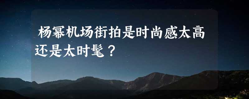 杨幂机场街拍是时尚感太高还是太时髦？