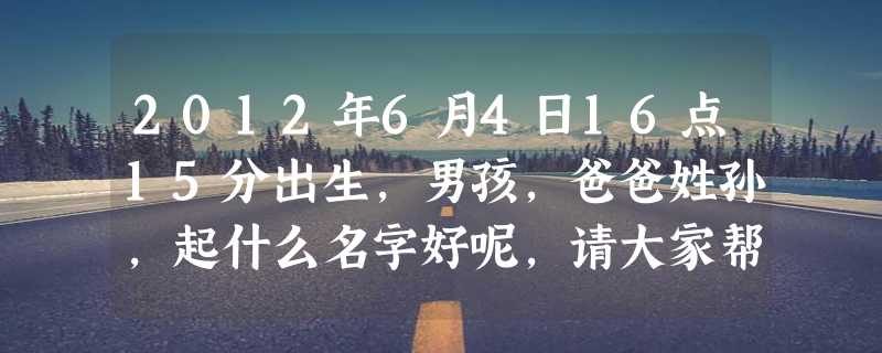 2012年6月4日16点15分出生，男孩，爸爸姓孙，起什么名字好呢，请大家帮忙想想。