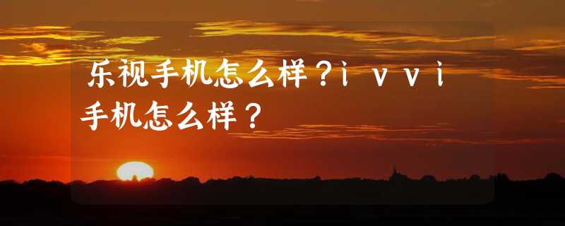 乐视手机怎么样？ivvi手机怎么样？