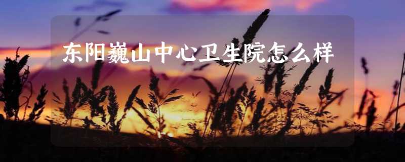 东阳巍山中心卫生院怎么样