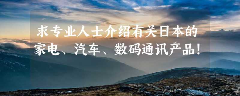 求专业人士介绍有关日本的家电、汽车、数码通讯产品！