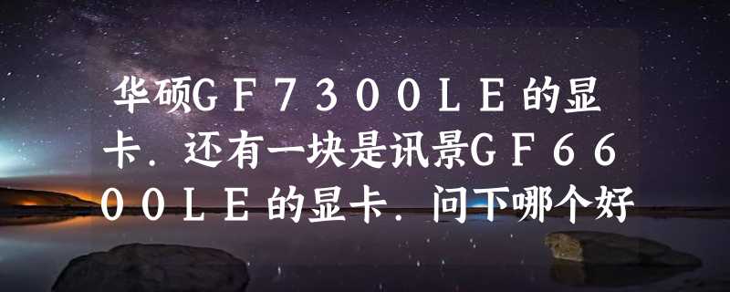 华硕GF7300LE的显卡.还有一块是讯景GF6600LE的显卡.问下哪个好?