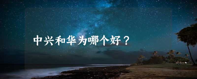 中兴和华为哪个好？