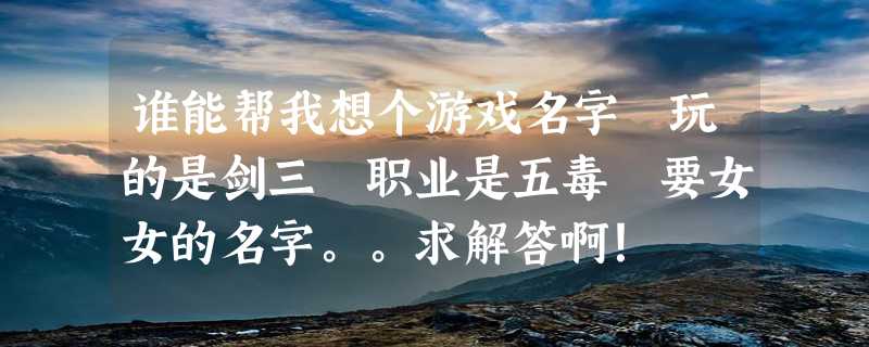 谁能帮我想个游戏名字 玩的是剑三 职业是五毒 要女女的名字。。求解答啊！