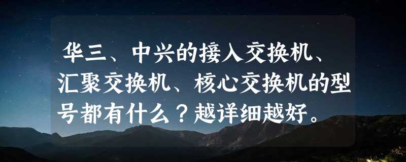 华三、中兴的接入交换机、汇聚交换机、核心交换机的型号都有什么？越详细越好。