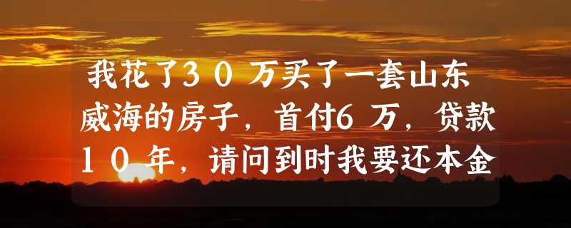 我花了30万买了一套山东威海的房子，首付6万，贷款10年，请问到时我要还本金及利息共计多少钱？