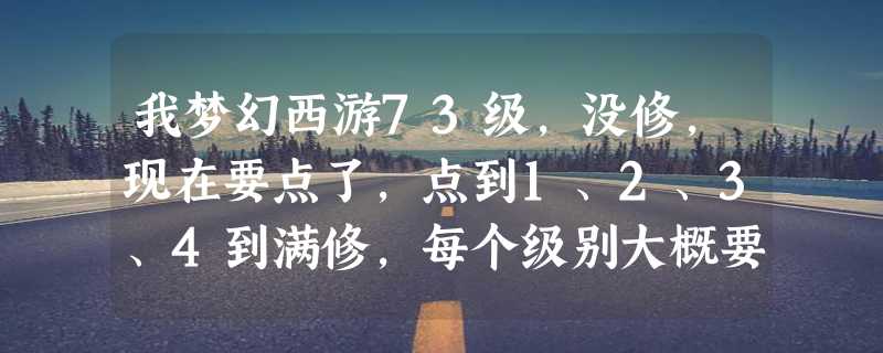 我梦幻西游73级，没修，现在要点了，点到1、2、3、4到满修，每个级别大概要多少经验和钱，请高手帮助。