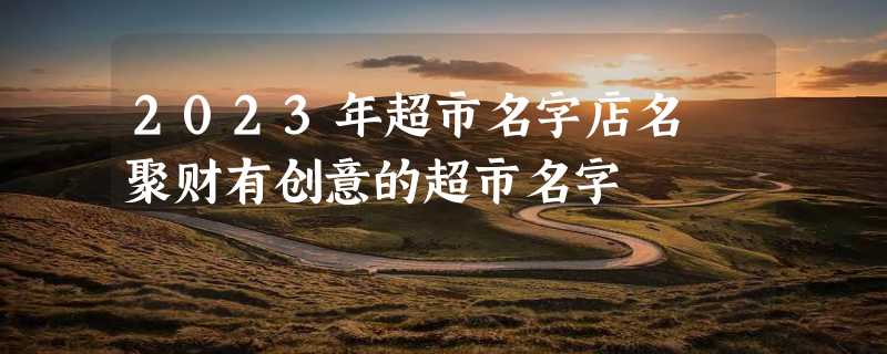 2023年超市名字店名 聚财有创意的超市名字