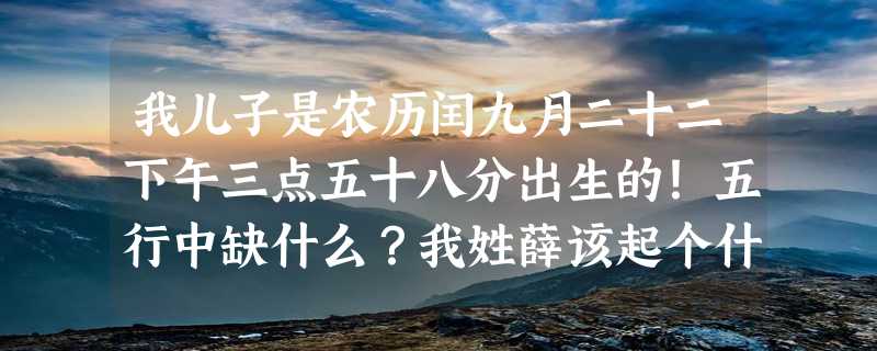 我儿子是农历闰九月二十二下午三点五十八分出生的！五行中缺什么？我姓薛该起个什么名字！望有才华文学的