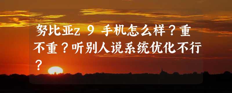 努比亚z9手机怎么样？重不重？听别人说系统优化不行？