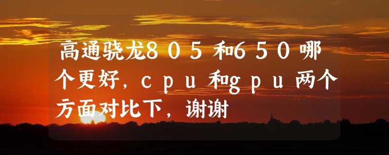 高通骁龙805和650哪个更好，cpu和gpu两个方面对比下，谢谢