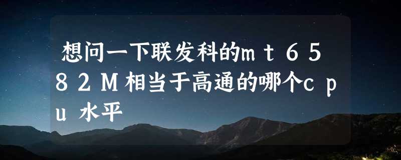 想问一下联发科的mt6582M相当于高通的哪个cpu水平