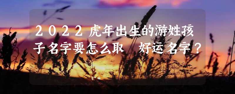 2022虎年出生的游姓孩子名字要怎么取 好运名字？