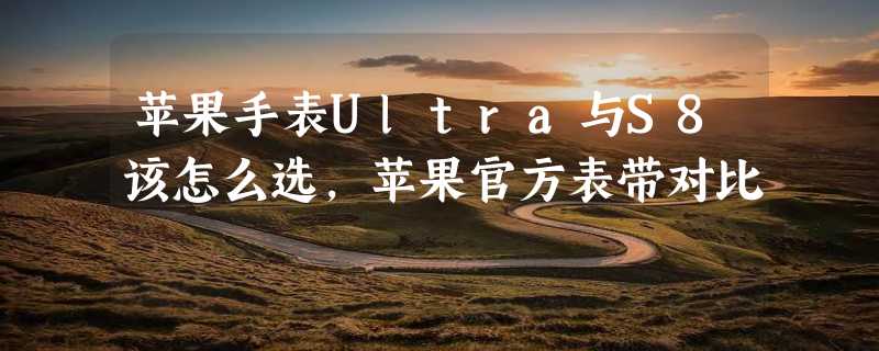 苹果手表Ultra与S8该怎么选,苹果官方表带对比