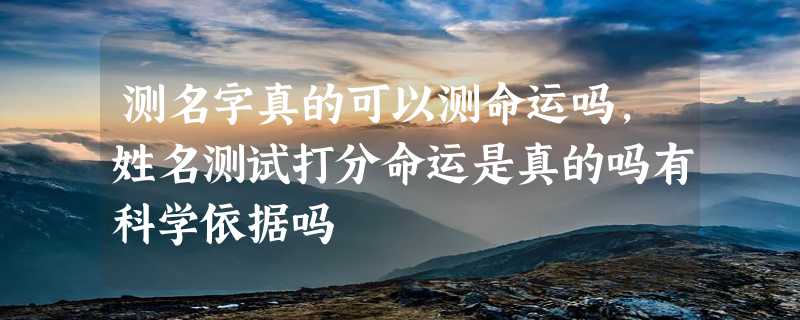 测名字真的可以测命运吗，姓名测试打分命运是真的吗有科学依据吗