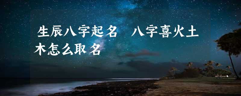 生辰八字起名 八字喜火土木怎么取名