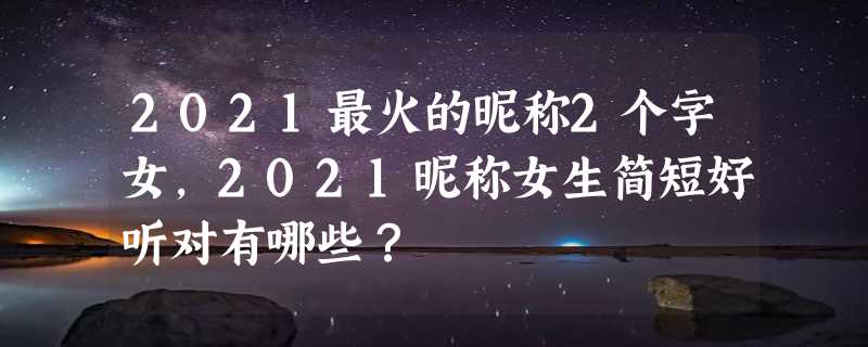 2021最火的昵称2个字女，2021昵称女生简短好听对有哪些？