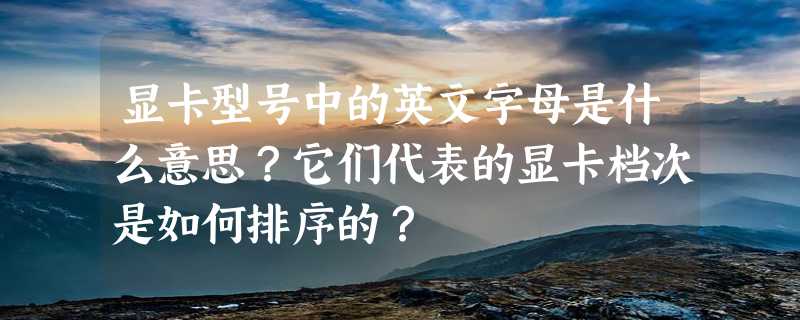 显卡型号中的英文字母是什么意思？它们代表的显卡档次是如何排序的？