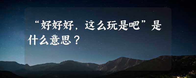 “好好好，这么玩是吧”是什么意思？