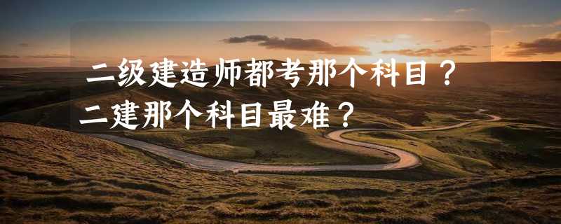 二级建造师都考那个科目？二建那个科目最难？