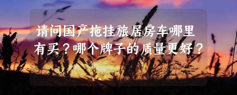 请问国产拖挂旅居房车哪里有买？哪个牌子的质量更好？