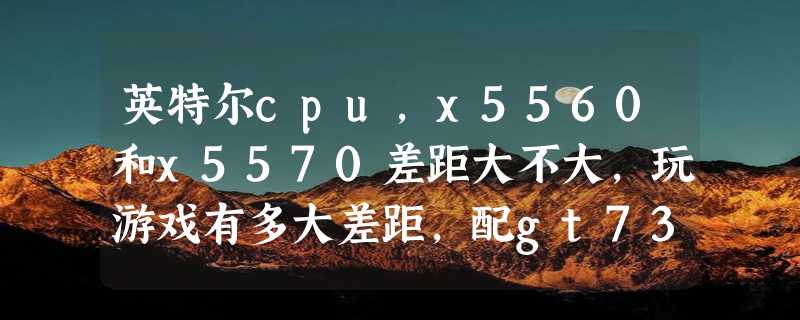 英特尔cpu，x5560和x5570差距大不大，玩游戏有多大差距，配gt730能高配gt5吗