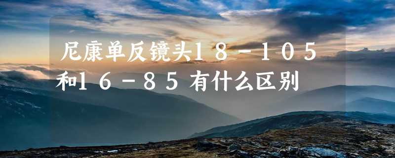 尼康单反镜头18-105和16-85有什么区别