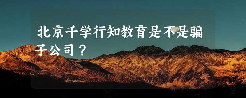 北京千学行知教育是不是骗子公司？