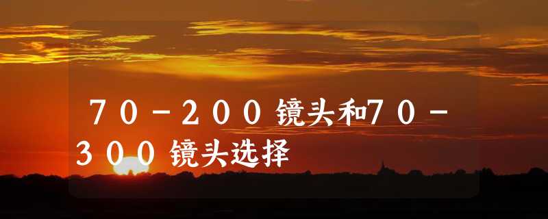 70-200镜头和70-300镜头选择