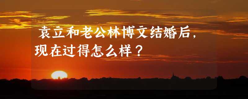 袁立和老公林博文结婚后，现在过得怎么样？