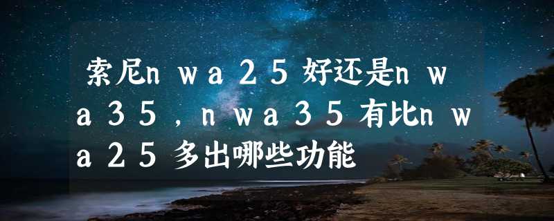 索尼nwa25好还是nwa35，nwa35有比nwa25多出哪些功能