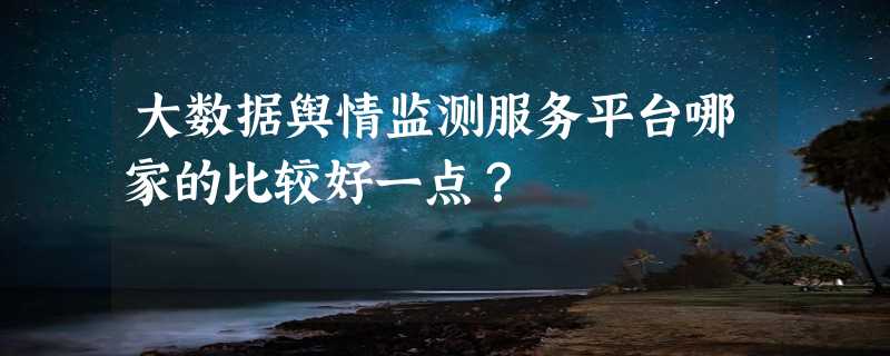 大数据舆情监测服务平台哪家的比较好一点？