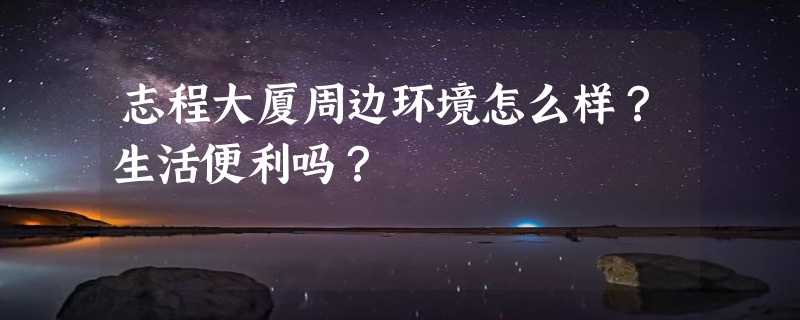 志程大厦周边环境怎么样？生活便利吗？