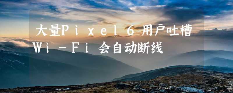 大量Pixel6用户吐槽Wi-Fi会自动断线