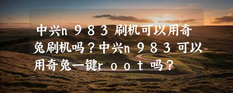 中兴n983刷机可以用奇兔刷机吗？中兴n983可以用奇兔一键root吗？