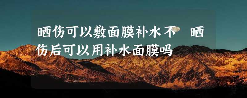 晒伤可以敷面膜补水不 晒伤后可以用补水面膜吗