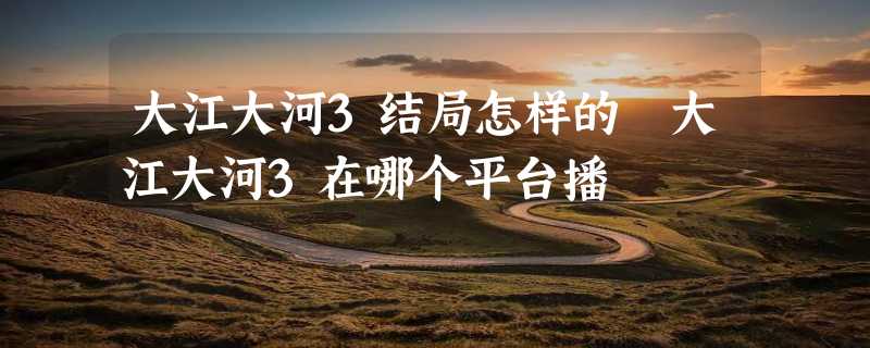 大江大河3结局怎样的 大江大河3在哪个平台播