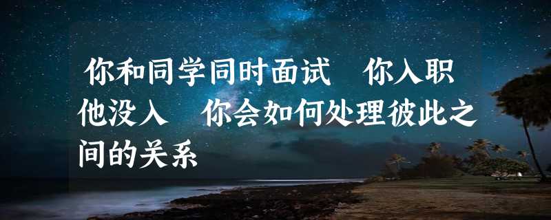 你和同学同时面试 你入职他没入 你会如何处理彼此之间的关系