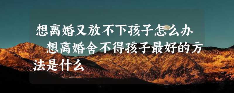 想离婚又放不下孩子怎么办 想离婚舍不得孩子最好的方法是什么