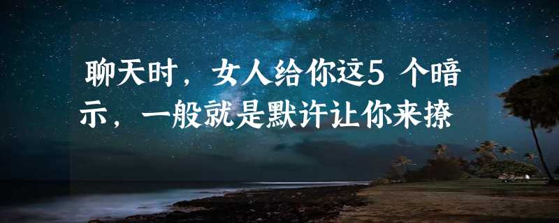 聊天时，女人给你这5个暗示，一般就是默许让你来撩