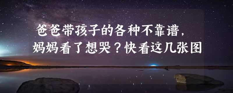 爸爸带孩子的各种不靠谱，妈妈看了想哭？快看这几张图