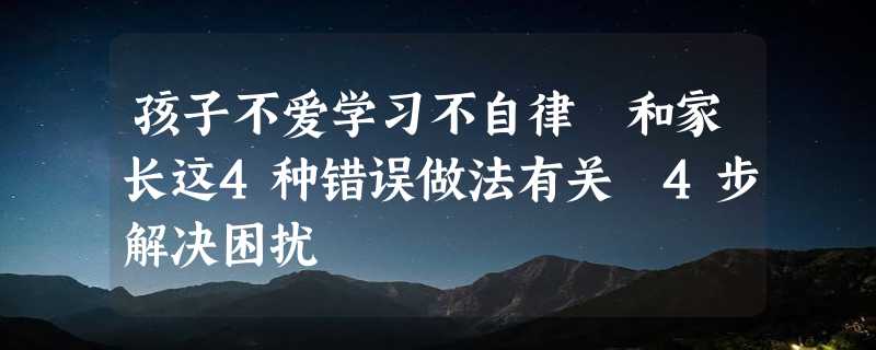 孩子不爱学习不自律 和家长这4种错误做法有关 4步解决困扰