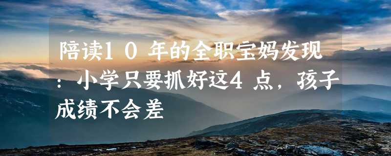 陪读10年的全职宝妈发现：小学只要抓好这4点，孩子成绩不会差