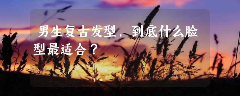 男生复古发型，到底什么脸型最适合？